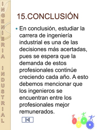 15.CONCLUSIÓN
   En conclusión, estudiar la
    carrera de ingeniería
    industrial es una de las
    decisiones más acertadas,
    pues se espera que la
    demanda de estos
    profesionales continúe
    creciendo cada año. A esto
    debemos mencionar que
    los ingenieros se
    encuentran entre los
    profesionales mejor
    remunerados.
 