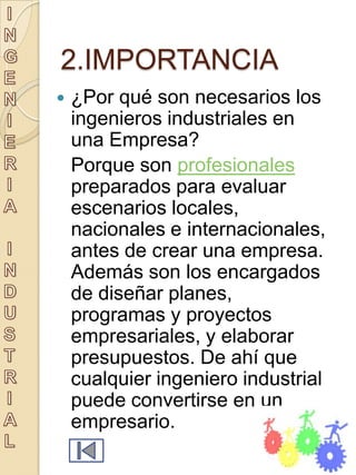 2.IMPORTANCIA
   ¿Por qué son necesarios los
    ingenieros industriales en
    una Empresa?
    Porque son profesionales
    preparados para evaluar
    escenarios locales,
    nacionales e internacionales,
    antes de crear una empresa.
    Además son los encargados
    de diseñar planes,
    programas y proyectos
    empresariales, y elaborar
    presupuestos. De ahí que
    cualquier ingeniero industrial
    puede convertirse en un
    empresario.
 