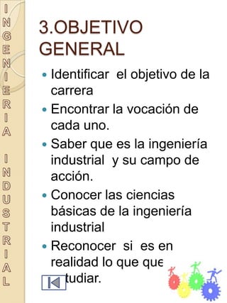 3.OBJETIVO
GENERAL
 Identificar el objetivo de la
  carrera
 Encontrar la vocación de
  cada uno.
 Saber que es la ingeniería
  industrial y su campo de
  acción.
 Conocer las ciencias
  básicas de la ingeniería
  industrial
 Reconocer si es en
  realidad lo que queremos
  estudiar.
 