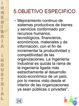 5.OBJETIVO ESPECIFICO
   Mejoramiento continuo de
    sistemas productivos de bienes
    y servicios conformado por:
    recursos humanos,
    tecnológicos, financieros,
    económicos, materiales y de
    información; con el fin de
    incrementar la productividad y
    competitividad de las
    organizaciones. La Ingeniería
    Industrial es quizás la rama de
    la ingeniería ligada más
    estrechamente al desarrollo
    socio-económico de un país,
    por lo menos visto desde el
    interior de las organizaciones
    ya sean públicas o privadas".
 