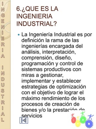 6.¿QUE ES LA
INGENIERIA
INDUSTRIAL?
   La Ingeniería Industrial es por
    definición la rama de las
    ingenierías encargada del
    análisis, interpretación,
    comprensión, diseño,
    programación y control de
    sistemas productivos con
    miras a gestionar,
    implementar y establecer
    estrategias de optimización
    con el objetivo de lograr el
    máximo rendimiento de los
    procesos de creación de
    bienes y/o la prestación de
    servicios
 