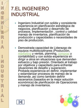 7.EL INGENIERO
INDUSTRIAL
    Ingeniero Industrial con solida y consistente
     experiencia en planificación estratégica de
     negocios, planificación y desarrollo de
     procesos, Implementación , control y calidad
     manejo de inventarios, planificación de
     producción y capacidades o necesidades de
     piso de producción.

    Demostrada capacidad de Liderazgo de
     equipos multidisciplinares (Producción,
     marketing y ventas, planning, compras y
     contabilidad) y con solida experiencia en
     dirigir a otros en situaciones que demanden
     esfuerzo y bajo presión. Orientado al trabajo
     por objetivos y capacitado para enfrentar
     situaciones de desafío y superación.
     Probada experiencia en definir, implementar
     y estandarizar procesos de manejo de la
     demanda ,así como también definir
     escenarios (basados en la mejor solución
     económica) de planificación de Operaciones
     y manejo de inventarios.
 