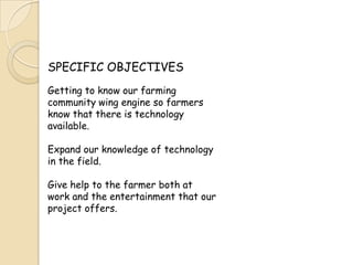 SPECIFIC OBJECTIVESGetting to know our farming community wing engine so farmers know that there is technology available.Expand our knowledge of technology in the field.Give help to the farmer both at work and the entertainment that our project offers.