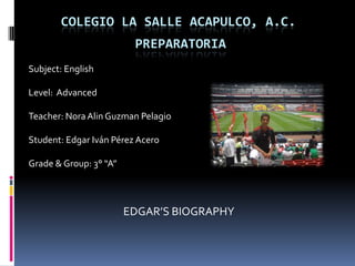 Colegio la salle Acapulco, a.c.      Preparatoria	 Subject: English Level:  Advanced Teacher: Nora AlinGuzman Pelagio Student: Edgar IvánPérezAcero Grade & Group: 3° “A” EDGAR’S BIOGRAPHY 