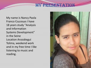 MY PRESENTATION

My name is Nancy Paola
Franco Guzman I have
18 years study "Analysis
and Information
Systems Development"
in the Seine
Location Anzoátegui
Tolima, weekend work
and in my free time I like
listening to music and
reading.
 