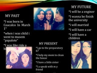 MY PAST
*I was born in
Coacalco In March
1°
*when i was child i
went to musem
“papalote”
*I was like ride a
bike
MY PRESENT
*I go to the preparatory
67
*I help my mom to clean
the house
*I have a little sister
*I a speak with m y
friend
MY FUTURE
*I will be a enginer
*I wanna be finish
the university
*i will married
*I will have a car
*I will have a
children
 