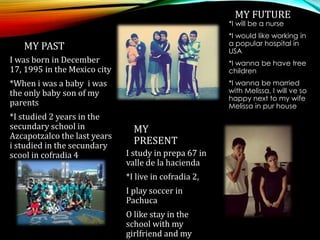 MY PAST
I was born in December
17, 1995 in the Mexico city
*When i was a baby i was
the only baby son of my
parents
*I studied 2 years in the
secundary school in
Azcapotzalco the last years
i studied in the secundary
scool in cofradia 4
MY
PRESENT
I study in prepa 67 in
valle de la hacienda
*I live in cofradia 2,
I play soccer in
Pachuca
O like stay in the
school with my
girlfriend and my
MY FUTURE
*I will be a nurse
*I would like working in
a popular hospital in
USA
*I wanna be have tree
children
*I wanna be married
with Melissa, I will ve so
happy next to my wife
Melissa in pur house
 