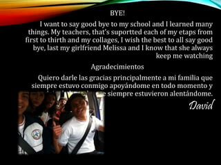 BYE!
I want to say good bye to my school and I learned many
things. My teachers, that’s suportted each of my etaps from
first to thirth and my collages, I wish the best to all say good
bye, last my girlfriend Melissa and I know that she always
keep me watching
Agradecimientos
Quiero darle las gracias principalmente a mi familia que
siempre estuvo conmigo apoyándome en todo momento y
nunca dejo de hacerlo que siempre estuvieron alentándome.
David
 