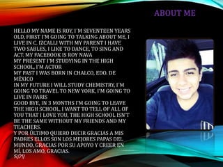 HELLO MY NAME IS ROY, I´M SEVENTEEN YEARS
OLD, FIRST I’M GOING TO TALKING ABOUT ME, I
LIVE IN C. IZCALLI WITH MY PARENT I HAVE
TWO SABLES, I LIKE TO DANCE, TO SING AND
ACT. MY FACEBOOK IS ROY NAVA
MY PRESENT I’M STUDYING IN THE HIGH
SCHOOL, I’M ACTOR
MY PAST I WAS BORN IN CHALCO, EDO. DE
MÉXICO
IN MY FUTURE I WILL STUDY CHEMISTRY, I´M
GOING TO TRAVEL TO NEW YORK, I’M GOING TO
LIVE IN PARIS
GOOD BYE, IN 3 MONTHS I’M GOING TO LEAVE
THE HIGH SCHOOL, I WANT TO TELL OF ALL OF
YOU THAT I LOVE YOU, THE HIGH SCHOOL ISN’T
BE THE SAME WITHOUT MY FRIENDS AND MY
TEACHERS.
Y POR ÚLTIMO QUIERO DECIR GRACIAS A MIS
PADRES ELLOS SON LOS MEJORES PAPAS DEL
MUNDO, GRACIAS POR SU APOYO Y CREER EN
MÍ. LOS AMO, GRACIAS.
ROY
 