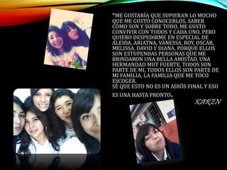 *ME GUSTARÍA QUE SUPIERAN LO MUCHO
QUE ME GUSTÓ CONOCERLOS, SABER
CÓMO SON Y SOBRE TODO, ME GUSTO
CONVIVIR CON TODOS Y CADA UNO, PERO
QUIERO DESPEDIRME EN ESPECIAL DE
ALEIDA, ARIATNA, VANESSA, ROY, OSCAR,
MELISSA, DAVID Y DIANA, PORQUE ELLOS
SON ESTUPENDAS PERSONAS QUE ME
BRINDARON UNA BELLA AMISTAD, UNA
HERMANDAD MUY FUERTE, TODOS SON
PARTE DE MI, TODOS ELLOS SON PARTE DE
MI FAMILIA, LA FAMILIA QUE ME TOCO
ESCOGER.
SÉ QUE ESTO NO ES UN ADIÓS FINAL Y ESO
ES UNA HASTA PRONTO.
KAREN
 