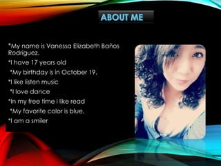*My name is Vanessa Elizabeth Baños
Rodríguez.
*I have 17 years old
*My birthday is in October 19.
*I like listen music
*I love dance
*In my free time i like read
*My favorite color is blue.
*I am a smiler
 