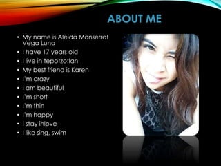 ABOUT ME
• My name is Aleida Monserrat
Vega Luna
• I have 17 years old
• I live in tepotzotlan
• My best friend is Karen
• I’m crazy
• I am beautiful
• I’m short
• I’m thin
• I’m happy
• I stay inlove
• I like sing, swim
 