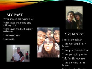 MY PAST
*When i was a baby cried a lot
*when i was child used play
with my mom
*when i was child just to play
in the tree
*I just cook cakes
*i just smile
MY PRESENT
I am in the school
*I am working in my
house
*I am practice natation
*I am going to parties
*My family love me
*I am dancing in my
house
 