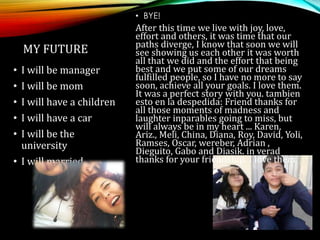 • I will be manager
• I will be mom
• I will have a children
• I will have a car
• I will be the
university
• I will married
MY FUTURE
• BYE!
After this time we live with joy, love,
effort and others, it was time that our
paths diverge, I know that soon we will
see showing us each other it was worth
all that we did and the effort that being
best and we put some of our dreams
fulfilled people, so I have no more to say
soon, achieve all your goals. I love them.
It was a perfect story with you. tambien
esto en la despedida: Friend thanks for
all those moments of madness and
laughter inparables going to miss, but
will always be in my heart ... Karen,
Ariz., Meli, China, Diana, Roy, David, Yoli,
Ramses, Oscar, wereber, Adrian ,
Dieguito, Gabo and Diasik. in verad
thanks for your friendship. I love them.
 