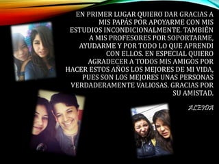 EN PRIMER LUGAR QUIERO DAR GRACIAS A
MIS PAPÁS POR APOYARME CON MIS
ESTUDIOS INCONDICIONALMENTE. TAMBIÉN
A MIS PROFESORES POR SOPORTARME,
AYUDARME Y POR TODO LO QUE APRENDI
CON ELLOS. EN ESPECIAL QUIERO
AGRADECER A TODOS MIS AMIGOS POR
HACER ESTOS AÑOS LOS MEJORES DE MI VIDA,
PUES SON LOS MEJORES UNAS PERSONAS
VERDADERAMENTE VALIOSAS. GRACIAS POR
SU AMISTAD.
ALEIDA
 