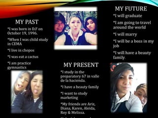 MY PAST
*I was born in D.F on
October 19, 1996.
*When I was child study
in CEMA
*I live in chopos
*I was eat a cactus
*I am practice
gymnastics MY PRESENT
*I study in the
preparatory 67 in valle
de la hacienda.
*I have a beauty family
*I want to study
marketing
*My friends are Ariz,
Diana, Karen, Aleida,
Roy & Melissa.
MY FUTURE
*I will graduate
*I am going to travel
around the world
*I will marry
*I will be a boss in my
job
*I will have a beauty
family.
 