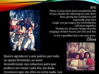 BYE
These 3 years have been wonderful side
of you, thanks for allowing me into their
lives, giving me confidence and
especially your love
laugh, cry, get angry, but nevertheless
still here together.
Thanks for all never forget that the
longings of their hearts are met and this
is not a goodbye but a see you soon.
China
Quiero agradecer a mis padres por todo
su apoyo brindado, su amor
incondicional, sus esfuerzos para que
pudiera ser mejor cada dia, sin duda
reconosco que sin ellos no seria nada. Los
 