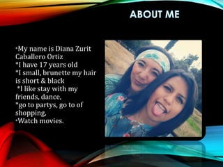 *My name is Diana Zurit
Caballero Ortiz
*I have 17 years old
*I small, brunette my hair
is short & black
*I like stay with my
friends, dance,
*go to partys, go to of
shopping,
*Watch movies.
 