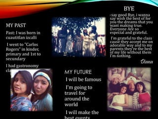 MY PAST
Past: I was born in
cuautitlan izcalli
I went to "Carlos
Rogers" in kinder,
primary and 1st to
secundary
I had gastronomy
classes
BYE
I say good Bye, i wanna
say wish the best of for
you the dreams that you
want making true.
Everyone Are so
especial and grateful.
I'm grateful to the class
cause they accept me on
adorable way and to my
parents they're the best
of my life without them
I’m nothing.
Diana
MY FUTURE
I will be famous
I'm going to
travel for
around the
world
I will make the
 