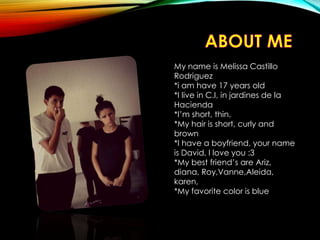 My name is Melissa Castillo
Rodriguez
*i am have 17 years old
*I live in C.I, in jardines de la
Hacienda
*I’m short, thin.
*My hair is short, curly and
brown
*I have a boyfriend, your name
is David, I love you :3
*My best friend’s are Ariz,
diana, Roy,Vanne,Aleida,
karen,
*My favorite color is blue
 