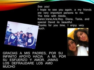 GRACIAS A MIS PADRES, POR SU
INFINITO APOYO HACIA A MI, POR
SU ESFUERZO Y AMOR. JAMAS
LOS DEFRAUDARE LOS AMO
MUCHO
See you!
I hope to see you again, a my friends
are very important persons to me.
The time with Aleida,
Karen,Vane,Ariz,Roy, Diana, Tania, and
special David its beautiful.
Thanks for you time. I enjoy very
much.
 