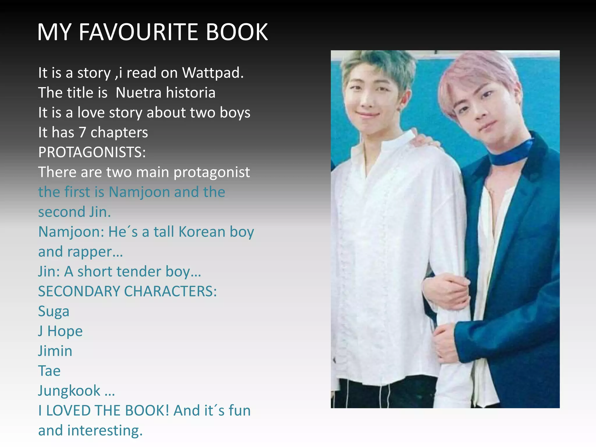 MY FAVOURITE BOOK
It is a story ,i read on Wattpad.
The title is Nuetra historia
It is a love story about two boys
It has 7 chapters
PROTAGONISTS:
There are two main protagonist
the first is Namjoon and the
second Jin.
Namjoon: He´s a tall Korean boy
and rapper…
Jin: A short tender boy…
SECONDARY CHARACTERS:
Suga
J Hope
Jimin
Tae
Jungkook …
I LOVED THE BOOK! And it´s fun
and interesting.
 