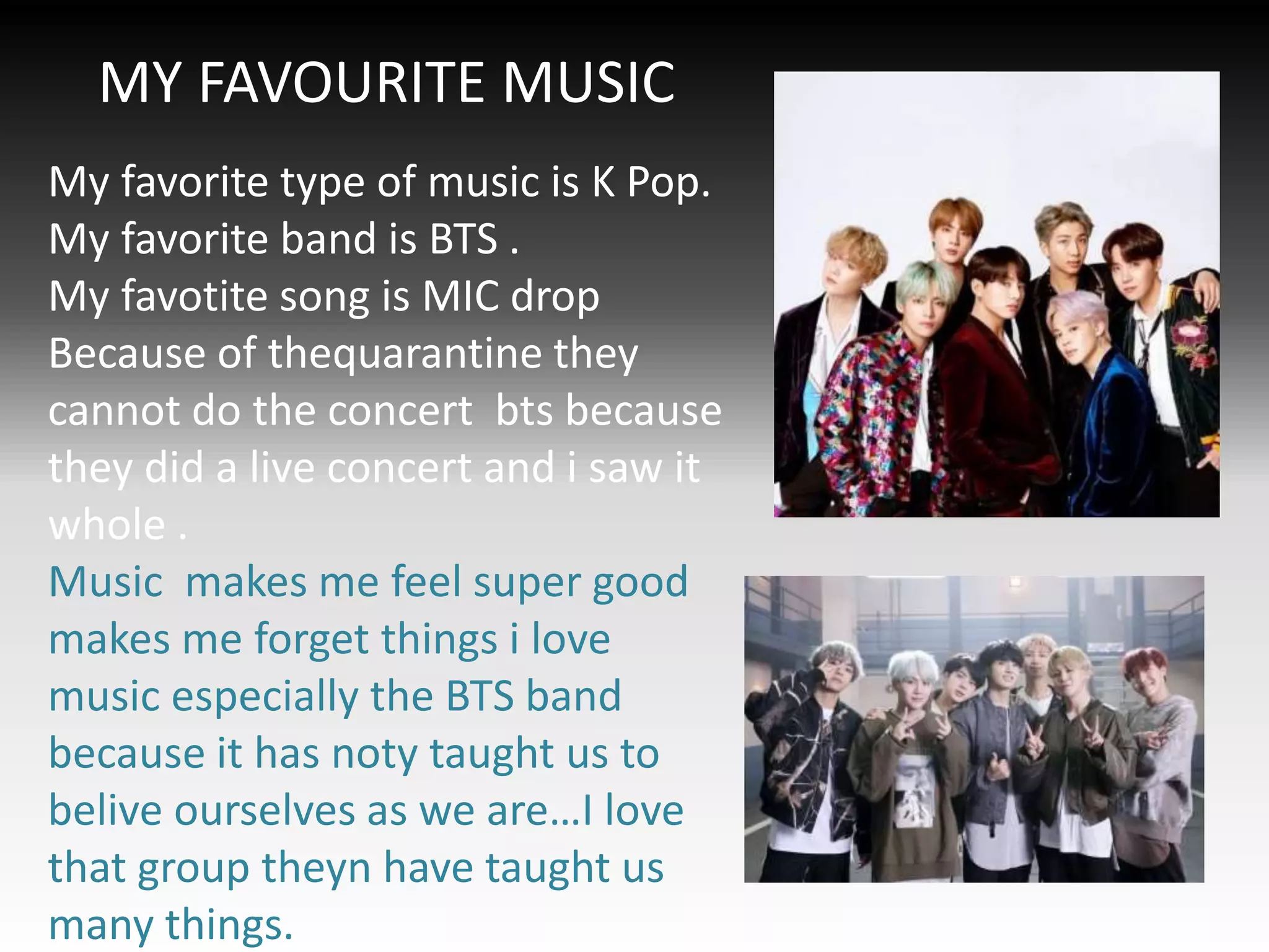 MY FAVOURITE MUSIC
My favorite type of music is K Pop.
My favorite band is BTS .
My favotite song is MIC drop
Because of thequarantine they
cannot do the concert bts because
they did a live concert and i saw it
whole .
Music makes me feel super good
makes me forget things i love
music especially the BTS band
because it has noty taught us to
belive ourselves as we are…I love
that group theyn have taught us
many things.
 