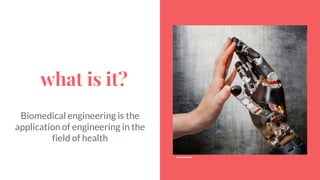 what is it?
Biomedical engineering is the
application of engineering in the
field of health
 