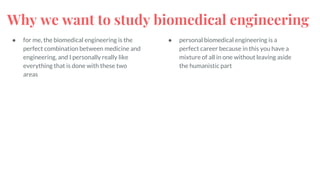 Why we want to study biomedical engineering
● for me, the biomedical engineering is the
perfect combination between medicine and
engineering, and I personally really like
everything that is done with these two
areas
● personal biomedical engineering is a
perfect career because in this you have a
mixture of all in one without leaving aside
the humanistic part
 