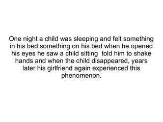 One night a child was sleeping and felt something
in his bed something on his bed when he opened
his eyes he saw a child sitting told him to shake
hands and when the child disappeared, years
later his girlfriend again experienced this
phenomenon.