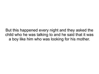 But this happened every night and they asked the
child who he was talking to and he said that it was
a boy like him who was looking for his mother.