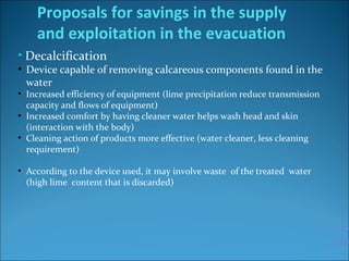 • Decalcification
●
Device capable of removing calcareous components found in the 
water 
●
Increased efficiency of equipment (lime precipitation reduce transmission 
capacity and flows of equipment)
●
Increased comfort by having cleaner water helps wash head and skin 
(interaction with the body)
●
Cleaning action of products more effective (water cleaner, less cleaning 
requirement)
●
According to the device used, it may involve waste  of the treated  water 
(high lime  content that is discarded)
Proposals for savings in the supply
and exploitation in the evacuation
…30%
…50%
 