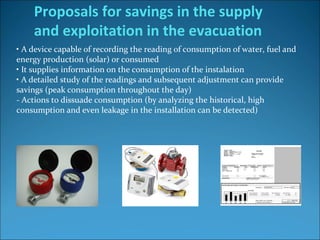 • A device capable of recording the reading of consumption of water, fuel and 
energy production (solar) or consumed
• It supplies information on the consumption of the instalation 
• A detailed study of the readings and subsequent adjustment can provide 
savings (peak consumption throughout the day)
- Actions to dissuade consumption (by analyzing the historical, high 
consumption and even leakage in the installation can be detected)
Proposals for savings in the supply
and exploitation in the evacuation
 