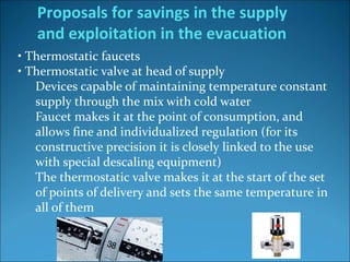 • Thermostatic faucets
• Thermostatic valve at head of supply
Devices capable of maintaining temperature constant
supply through the mix with cold water
Faucet makes it at the point of consumption, and
allows fine and individualized regulation (for its
constructive precision it is closely linked to the use
with special descaling equipment)
The thermostatic valve makes it at the start of the set
of points of delivery and sets the same temperature in
all of them
Proposals for savings in the supply
and exploitation in the evacuation
 
