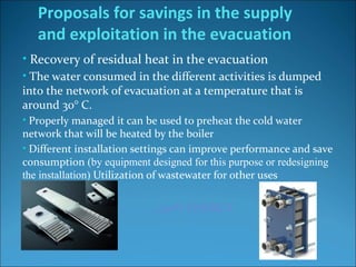 • Recovery of residual heat in the evacuation
• The water consumed in the different activities is dumped
into the network of evacuation at a temperature that is
around 30° C.
• Properly managed it can be used to preheat the cold water
network that will be heated by the boiler
• Different installation settings can improve performance and save
consumption (by equipment designed for this purpose or redesigning
the installation) Utilization of wastewater for other uses
Proposals for savings in the supply
and exploitation in the evacuation
…40% ENERGY
 