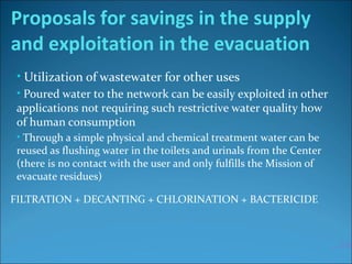 • Utilization of wastewater for other uses
• Poured water to the network can be easily exploited in other
applications not requiring such restrictive water quality how
of human consumption
• Through a simple physical and chemical treatment water can be
reused as flushing water in the toilets and urinals from the Center
(there is no contact with the user and only fulfills the Mission of
evacuate residues)
FILTRATION + DECANTING + CHLORINATION + BACTERICIDE
…20%
Proposals for savings in the supply
and exploitation in the evacuation
 