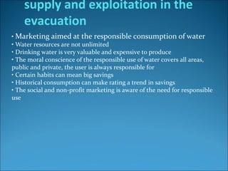 • Marketing aimed at the responsible consumption of water
• Water resources are not unlimited
• Drinking water is very valuable and expensive to produce
• The moral conscience of the responsible use of water covers all areas,
public and private, the user is always responsible for
• Certain habits can mean big savings
• Historical consumption can make rating a trend in savings
• The social and non-profit marketing is aware of the need for responsible
use
supply and exploitation in the
evacuation
 