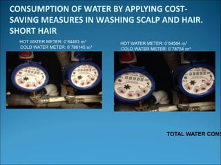 CONSUMPTION OF WATER BY APPLYING COST-
SAVING MEASURES IN WASHING SCALP AND HAIR.
SHORT HAIR
HOT WATER METER: 0´64463 m³
COLD WATER METER: 0´786145 m³
HOT WATER METER: 0´64584 m³
COLD WATER METER: 0´78754 m³
TOTAL WATER CONS
 
