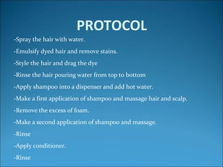 PROTOCOL
-Spray the hair with water.
-Emulsify dyed hair and remove stains.
-Style the hair and drag the dye
-Rinse the hair pouring water from top to bottom
-Apply shampoo into a dispenser and add hot water.
-Make a first application of shampoo and massage hair and scalp.
-Remove the excess of foam.
-Make a second application of shampoo and massage.
-Rinse
-Apply conditioner.
-Rinse
 