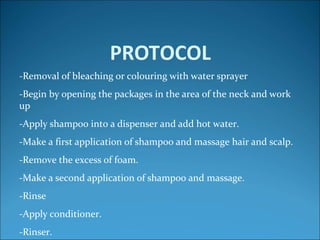PROTOCOL
-Removal of bleaching or colouring with water sprayer
-Begin by opening the packages in the area of the neck and work​​
up
-Apply shampoo into a dispenser and add hot water.
-Make a first application of shampoo and massage hair and scalp.
-Remove the excess of foam.
-Make a second application of shampoo and massage.
-Rinse
-Apply conditioner.
-Rinser.
 