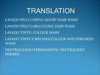 TRANSLATION
LAVADO PELO CORTO/ SHORT HAIR WASH
LAVADO PELO LARGO/LONG HAIR WASH
LAVADO TINTE/ COLOUR WASH
LAVADO TINTE Y MECHAS/COLOUR AND STREAKED 
WASH
NEUTRALIZADO PERMANENTE/ NEUTRALIZED 
PERMED
 