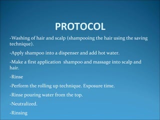 PROTOCOL
-Washing of hair and scalp (shampooing the hair using the saving
technique).
-Apply shampoo into a dispenser and add hot water.
-Make a first application shampoo and massage into scalp and
hair.
-Rinse
-Perform the rolling up technique. Exposure time.
-Rinse pouring water from the top.
-Neutralized.
-Rinsing
 