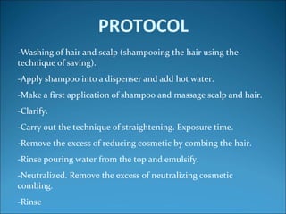PROTOCOL
-Washing of hair and scalp (shampooing the hair using the
technique of saving).
-Apply shampoo into a dispenser and add hot water.
-Make a first application of shampoo and massage scalp and hair.
-Clarify.
-Carry out the technique of straightening. Exposure time.
-Remove the excess of reducing cosmetic by combing the hair.
-Rinse pouring water from the top and emulsify.
-Neutralized. Remove the excess of neutralizing cosmetic
combing.
-Rinse
 