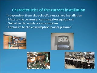 Independent from the school’s centralized installation 
• Next to the consumer consumption equipment
• Suited to the needs of consumption
• Exclusive to the consumption points planned
Characteristics of the current installation
 