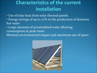 • Use of solar heat from solar thermal panels 
• Energy savings of up to 70% in the production of domestic 
hot water
• Large amounts of accumulated water allowing 
consumption at peak times
Minimal environmental impact and maximum use of space
Characteristics of the current
installation
 