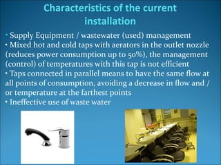 • Supply Equipment / wastewater (used) management
• Mixed hot and cold taps with aerators in the outlet nozzle 
(reduces power consumption up to 50%), the management 
(control) of temperatures with this tap is not efficient
• Taps connected in parallel means to have the same flow at 
all points of consumption, avoiding a decrease in flow and / 
or temperature at the farthest points
• Ineffective use of waste water 
Characteristics of the current
installation
 