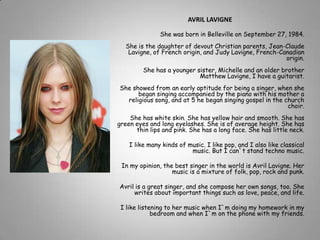 AVRIL LAVIGNE She was born in Belleville on September 27, 1984.She is the daughter of devout Christian parents, Jean-Claude Lavigne, of French origin, and Judy Lavigne, French-Canadian origin.She has a younger sister, Michelle and an older brother Matthew Lavigne, I have a guitarist.  She showed from an early aptitude for being a singer, when she began singing accompanied by the piano with his mother a religious song, and at 5 he began singing gospel in the church choir.She has white skin. She has yellow hair and smooth. She has green eyes and long eyelashes. She is of average height. She has thin lips and pink. She has a long face. She has little neck. I like many kinds of music. I like pop, and I also like classical music. But I can`t stand techno music. In my opinion, the best singer in the world is Avril Lavigne. Her music is a mixture of folk, pop, rock and punk. Avril is a great singer, and she compose her own songs, too. She writes about important things such as love, peace, and life. I like listening to her music when I`m doing my homework in my bedroom and when I`m on the phone with my friends. 