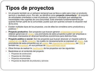 Tipos de proyectos
   Un proyecto también es un esfuerzo temporal que se lleva a cabo para crear un producto,
    servicio o resultado único. Por ello, se identifica como proyecto comunitario[4] al conjunto
    de actividades orientadas a crear el producto, servicio o resultado que satisfaga las
    necesidades más urgentes de una comunidad. Está orientado fundamentalmente por
    quienes forman parte de la comunidad, puesto que son quienes conocen la situación real
    de la zona.
   Existen múltiples tipos de los proyectos, una de ellas los considera como productivos y
    públicos.[5]
   Proyecto productivo: Son proyectos que buscan generar rentabilidad económica y
    obtener ganancias en dinero. Los promotores de estos proyectos suelen ser empresas e
    individuos interesados en alcanzar beneficios económicos para distintos fines.
   Proyecto público o social: Son los proyectos que buscan alcanzar un impacto sobre la
    calidad de vida de la población, los cuales no necesariamente se expresan en dinero. Los
    promotores de estos proyectos son el estado, los organismos multilaterales, las ONG y
    también las empresas, en sus políticas de responsabilidad social.
   Otras formas de realizar la clasificación de los proyectos son las siguientes:
   Basándose en el contenido del proyecto
     Proyectos de construcción
     Proyectos de Informática
     Proyectos empresariales
     Proyectos de desarrollo de productos y servicios
 