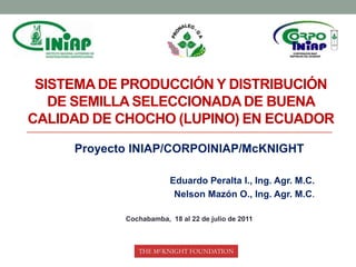 Sistema de producción y distribución de semilla seleccionada de buena calidad de chocho (lupino) en Ecuador Proyecto INIAP/CORPOINIAP/McKNIGHT Eduardo Peralta I., Ing. Agr. M.C. Nelson Mazón O., Ing. Agr. M.C. Cochabamba,  18 al 22 de julio de 2011 