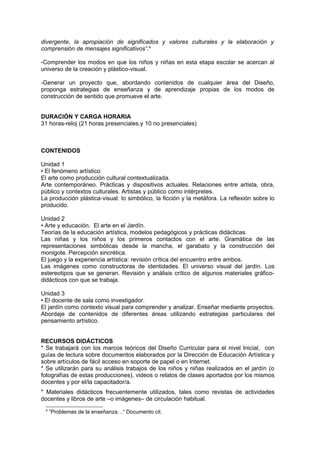 divergente, la apropiación de significados y valores culturales y la elaboración y
comprensión de mensajes significativos”.4

-Comprender los modos en que los niños y niñas en esta etapa escolar se acercan al
universo de la creación y plástico-visual.

-Generar un proyecto que, abordando contenidos de cualquier área del Diseño,
proponga estrategias de enseñanza y de aprendizaje propias de los modos de
construcción de sentido que promueve el arte.


DURACIÓN Y CARGA HORARIA
31 horas-reloj (21 horas presenciales.y 10 no presenciales)



CONTENIDOS

Unidad 1
• El fenómeno artístico
El arte como producción cultural contextualizada.
Arte contemporáneo. Prácticas y dispositivos actuales. Relaciones entre artista, obra,
público y contextos culturales. Artistas y público como intérpretes.
La producción plástica-visual: lo simbólico, la ficción y la metáfora. La reflexión sobre lo
producido.

Unidad 2
• Arte y educación. El arte en el Jardín.
Teorías de la educación artística, modelos pedagógicos y prácticas didácticas.
Las niñas y los niños y los primeros contactos con el arte. Gramática de las
representaciones simbólicas desde la mancha, el garabato y la construcción del
monigote. Percepción sincrética.
El juego y la experiencia artística: revisión crítica del encuentro entre ambos.
Las imágenes como constructoras de identidades. El universo visual del jardín. Los
estereotipos que se generan. Revisión y análisis crítico de algunos materiales gráfico-
didácticos con que se trabaja.

Unidad 3
• El docente de sala como investigador.
El jardín como contexto visual para comprender y analizar. Enseñar mediante proyectos.
Abordaje de contenidos de diferentes áreas utilizando estrategias particulares del
pensamiento artístico.


RECURSOS DIDÁCTICOS
* Se trabajará con los marcos teóricos del Diseño Curricular para el nivel Inicial, con
guías de lectura sobre documentos elaborados por la Dirección de Educación Artística y
sobre artículos de fácil acceso en soporte de papel o en Internet.
* Se utilizarán para su análisis trabajos de los niños y niñas realizados en el jardín (o
fotografías de estas producciones), videos o relatos de clases aportados por los mismos
docentes y por el/la capacitador/a.
* Materiales didácticos frecuentemente utilizados, tales como revistas de actividades
docentes y libros de arte –o imágenes– de circulación habitual.
 4
     “Problemas de la enseñanza…“ Documento cit.
 